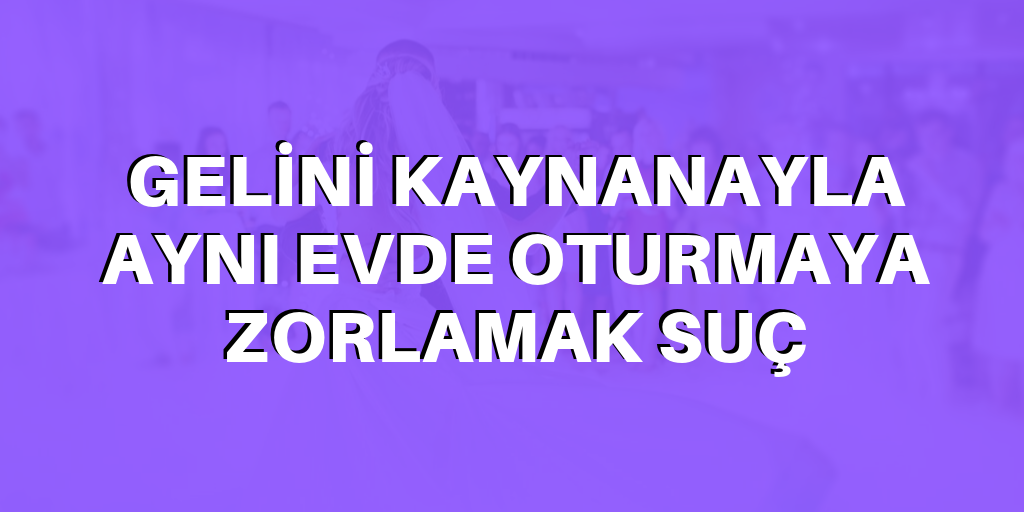 Kaynanayla aynı evde oturmaya zorlamak suç