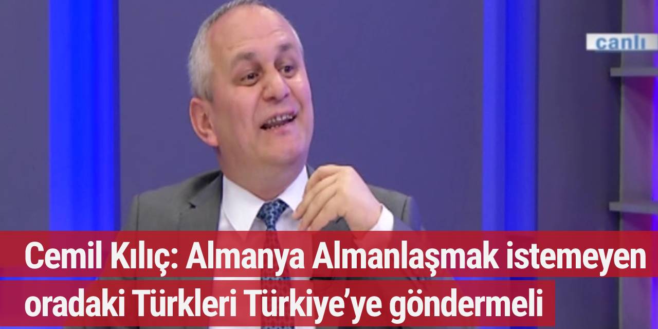 Cemil Kılıç: Almanya Almanlaşmak istemeyen oradaki Türkleri Türkiye’ye göndermeli
