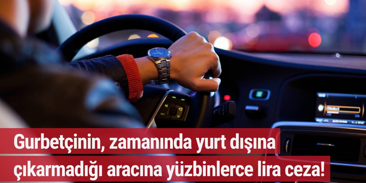 Gurbetçinin, zamanında yurt dışına çıkarmadığı aracına yüzbinlerce lira ceza!
