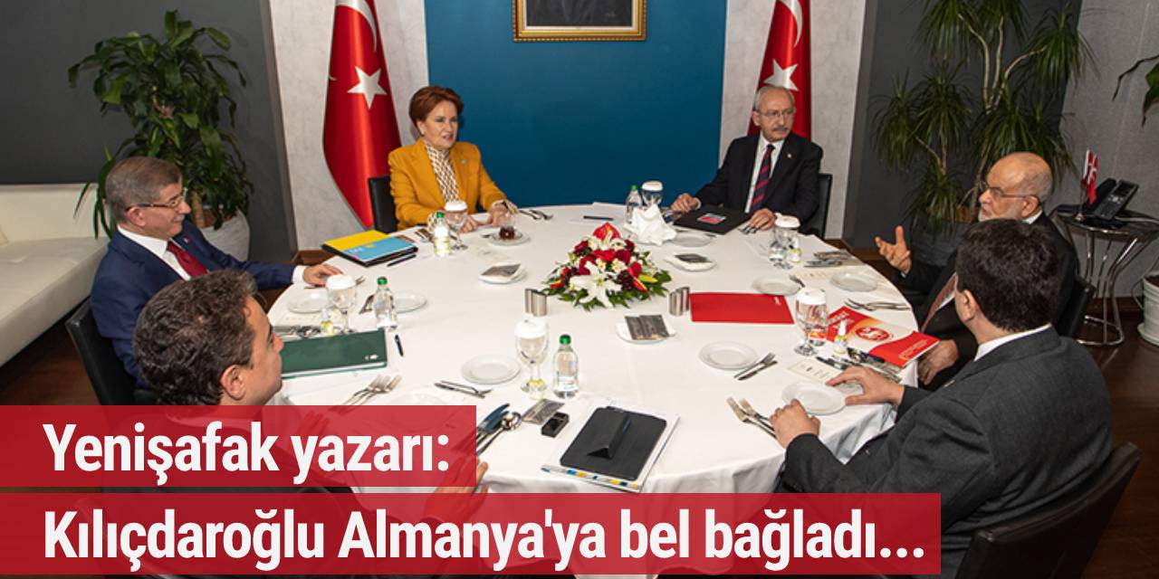 Yenişafak yazarı: Kılıçdaroğlu Almanya'ya bel bağladı, 6'lı masa bildirisini Alman Büyükelçisi yazdı