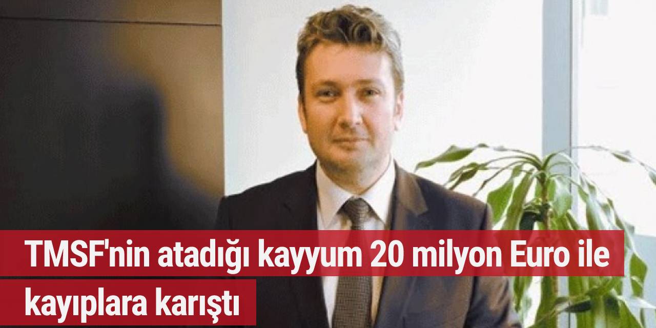 TMSF'nin atadığı kayyum 20 milyon Euro ile kayıplara karıştı