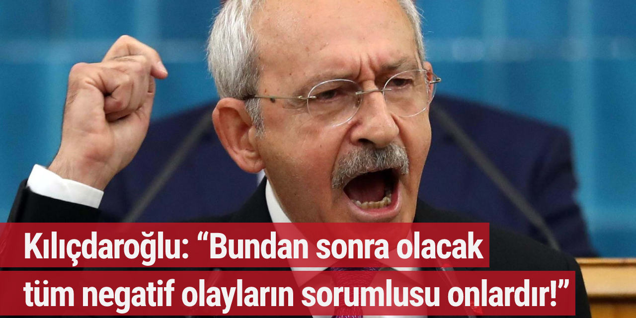 Kılıçdaroğlu: “Bundan sonra olacak tüm negatif olayların sorumlusu onlardır!”