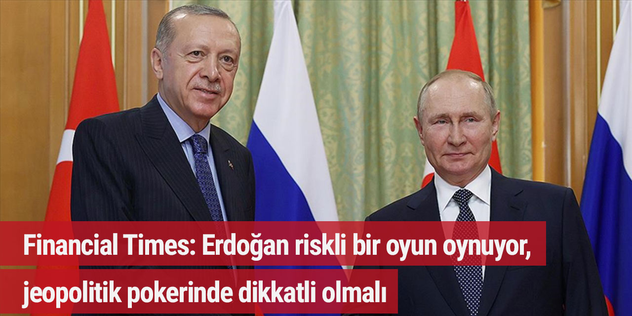 Financial Times: Erdoğan riskli bir oyun oynuyor, jeopolitik pokerinde dikkatli olmalı