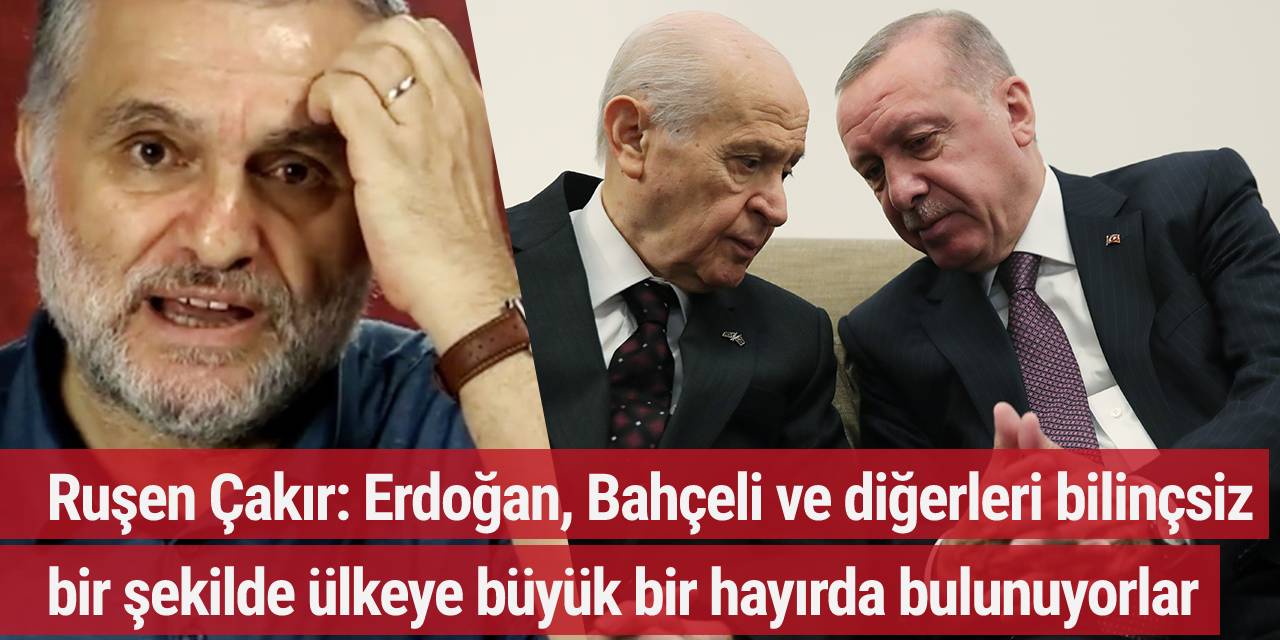 Ruşen Çakır: Erdoğan, Bahçeli ve diğerleri bilinçsiz bir şekilde ülkeye büyük bir hayırda bulunuyorlar