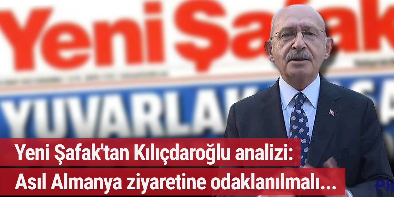 Yeni Şafak'tan Kılıçdaroğlu analizi: Asıl Almanya ziyaretine odaklanılmalı...