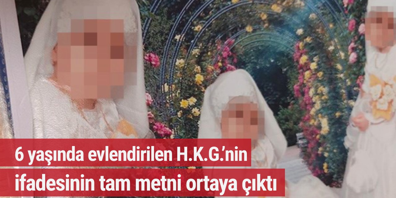 6 yaşında evlendirilen H.K.G.’nin ifadesinin tam metni ortaya çıktı