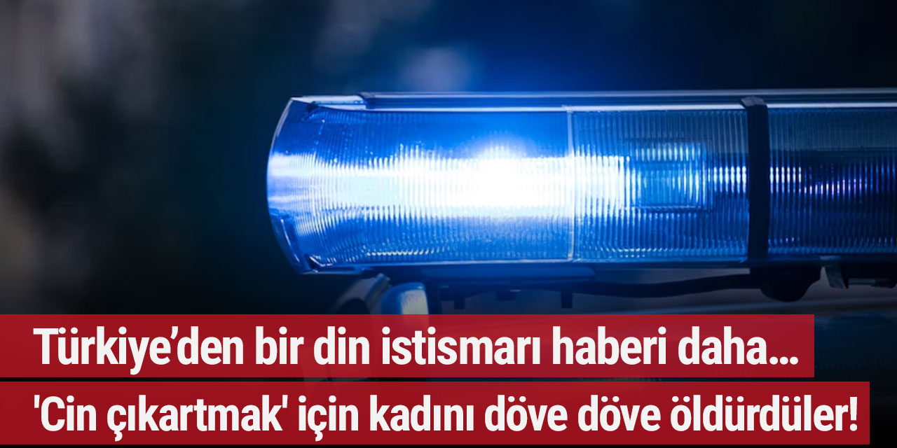 Türkiye’den bir din istismarı haberi daha… 'Cin çıkartma' bahanesiyle kadını döve döve öldürdüler!