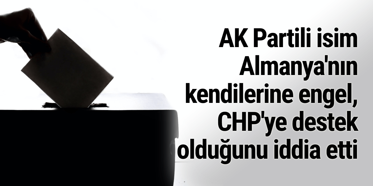 AK Partili isim Almanya'nın kendilerine engel, CHP'ye destek olduğunu iddia etti