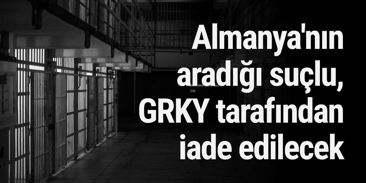 Almanya'nın aradığı suçlu, GRKY tarafından iade edilecek