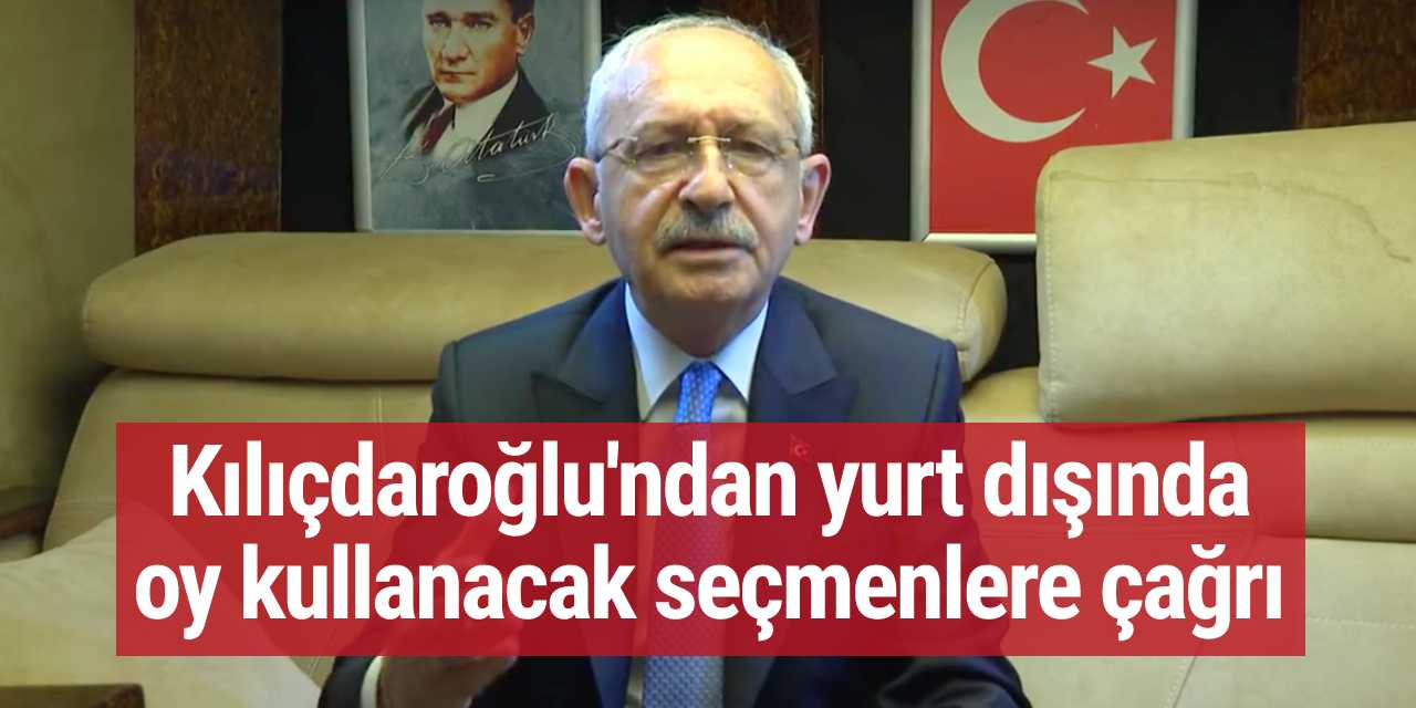 Kılıçdaroğlu'ndan yurt dışında oy kullanacak seçmenlere çağrı
