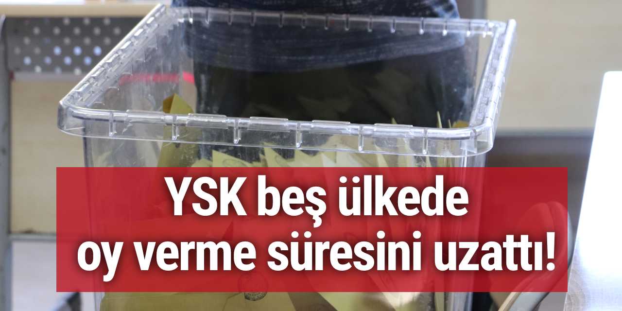 YSK beş ülkede oy verme süresini uzattı!