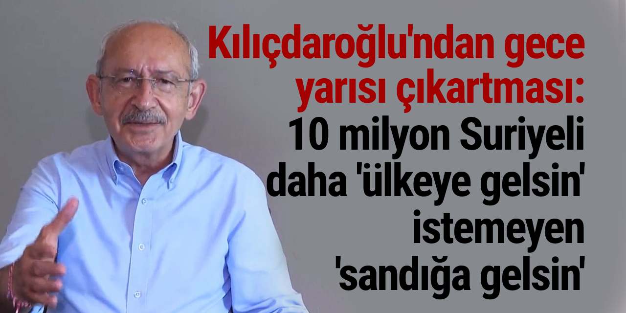 Kılıçdaroğlu'ndan gece yarısı çıkartması: 10 milyon Suriyeli daha 'ülkeye gelsin' istemeyen 'sandığa gelsin'