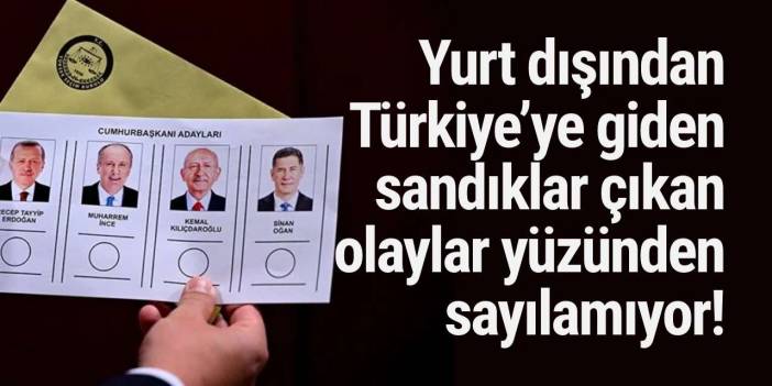 Yurt dışından Türkiye’ye giden sandıklar çıkan olaylar yüzünden sayılamıyor!