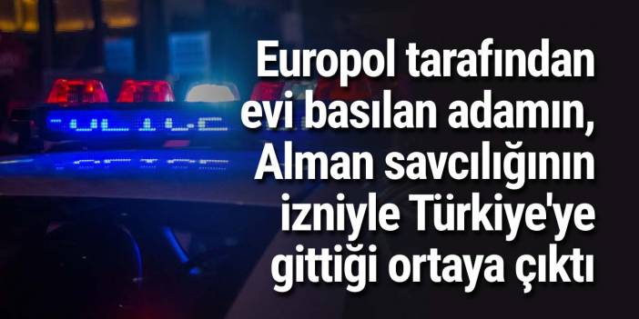 Europol tarafından evi basılan adamın, Alman savcılığının izniyle Türkiye'ye gittiği ortaya çıktı